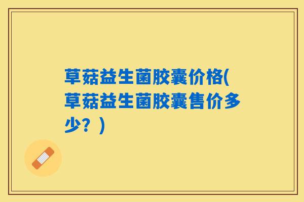 草菇益生菌胶囊价格(草菇益生菌胶囊售价多少？)