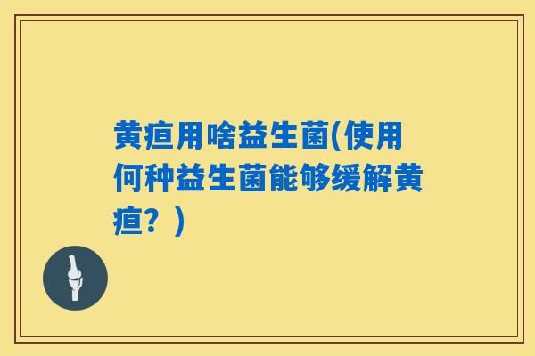 黄疸用啥益生菌(使用何种益生菌能够缓解黄疸？)
