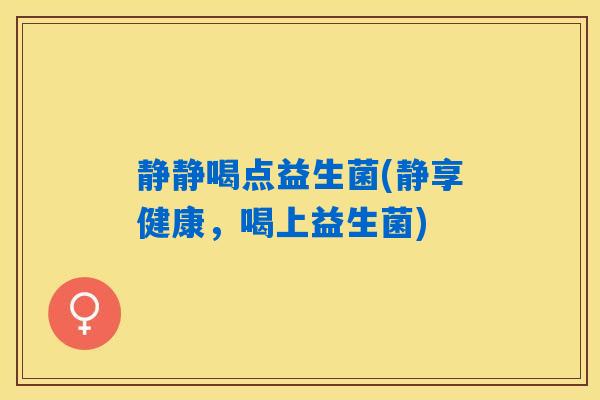静静喝点益生菌(静享健康，喝上益生菌)
