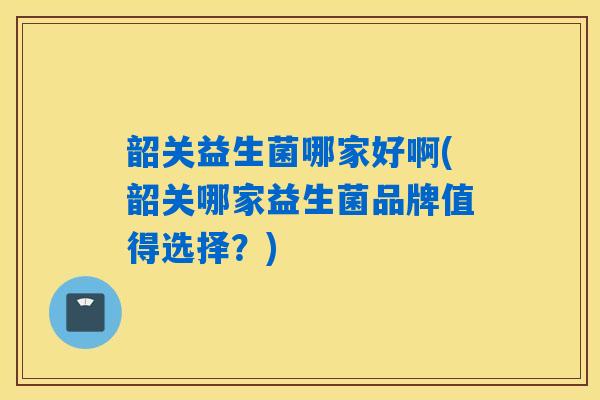 韶关益生菌哪家好啊(韶关哪家益生菌品牌值得选择？)