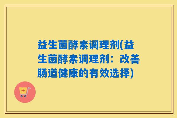 益生菌酵素调理剂(益生菌酵素调理剂：改善肠道健康的有效选择)