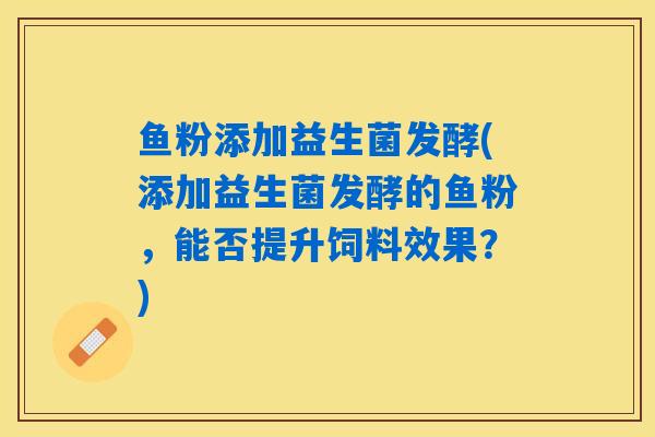鱼粉添加益生菌发酵(添加益生菌发酵的鱼粉，能否提升饲料效果？)
