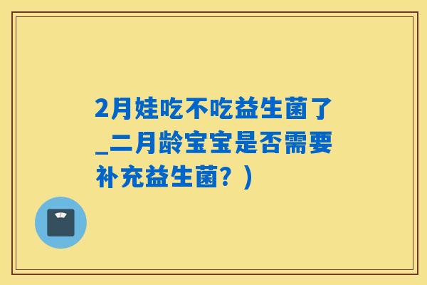 2月娃吃不吃益生菌了_二月龄宝宝是否需要补充益生菌？)