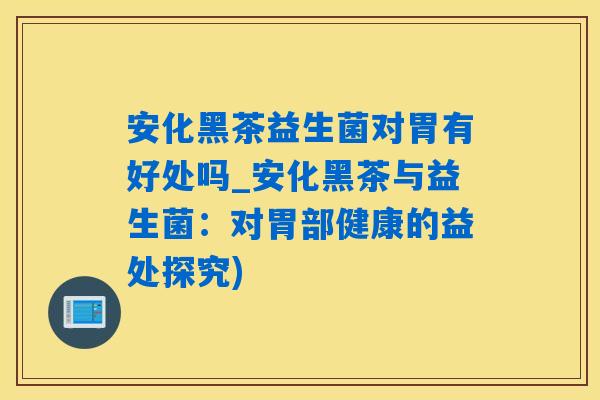 安化黑茶益生菌对胃有好处吗_安化黑茶与益生菌：对胃部健康的益处探究)