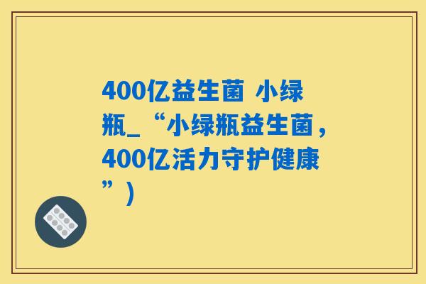 400亿益生菌 小绿瓶_“小绿瓶益生菌，400亿活力守护健康”)
