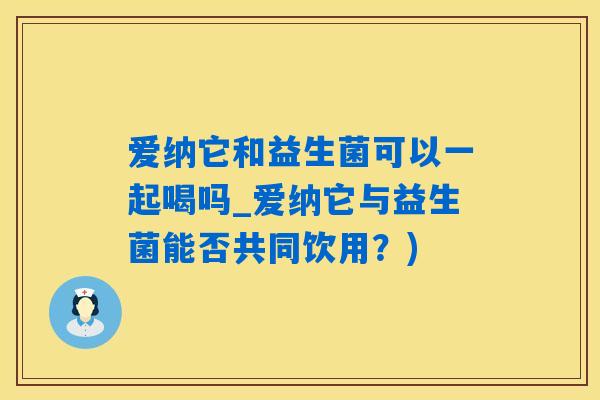爱纳它和益生菌可以一起喝吗_爱纳它与益生菌能否共同饮用？)