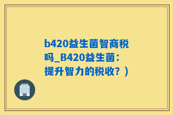b420益生菌智商税吗_B420益生菌：提升智力的税收？)
