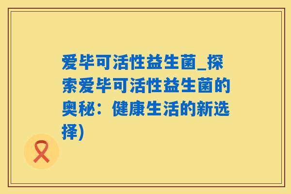 爱毕可活性益生菌_探索爱毕可活性益生菌的奥秘:健康生活的新选择) 爱毕可活性益生菌_探索爱毕可活性益生菌的奥秘:健康生活的新选择)