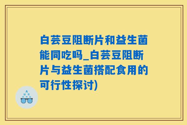 白芸豆阻断片和益生菌能同吃吗_白芸豆阻断片与益生菌搭配食用的可行性探讨)