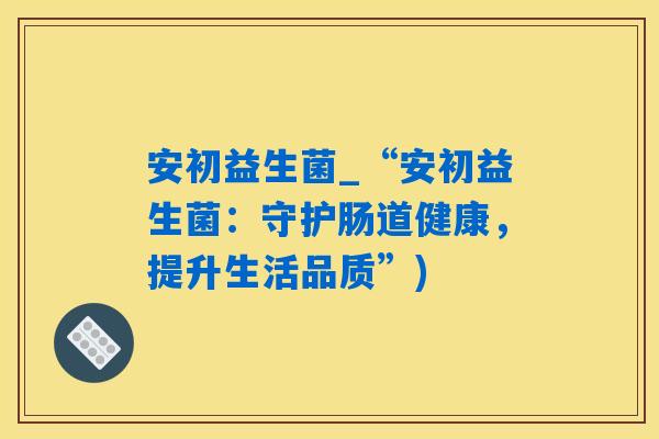 安初益生菌_“安初益生菌:守护肠道健康,提升生活品质”) 安初益生菌_“安初益生菌:守护肠道健康,提升生活品质”)