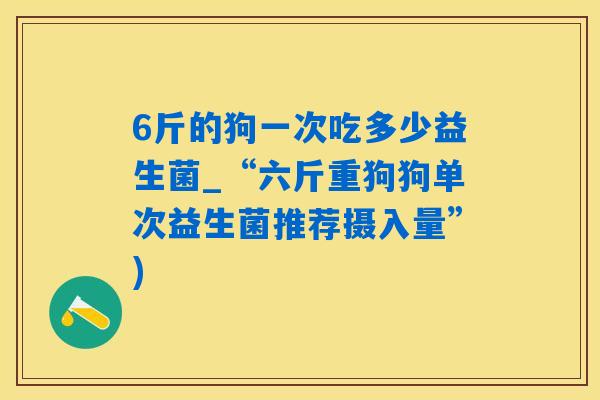 6斤的狗一次吃多少益生菌_“六斤重狗狗单次益生菌推荐摄入量”)