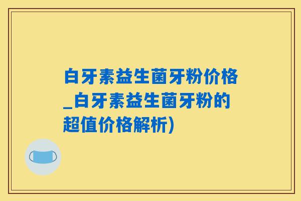 白牙素益生菌牙粉价格_白牙素益生菌牙粉的超值价格解析)
