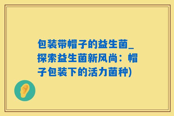 包装带帽子的益生菌_探索益生菌新风尚：帽子包装下的活力菌种)