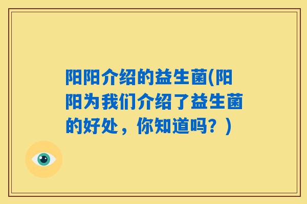 阳阳介绍的益生菌(阳阳为我们介绍了益生菌的好处，你知道吗？)