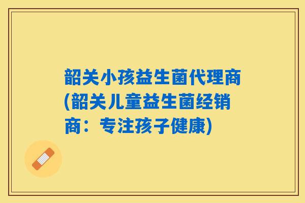 韶关小孩益生菌代理商(韶关儿童益生菌经销商：专注孩子健康)