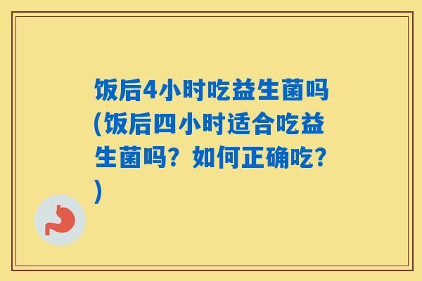 饭后4小时吃益生菌吗(饭后四小时适合吃益生菌吗？如何正确吃？)