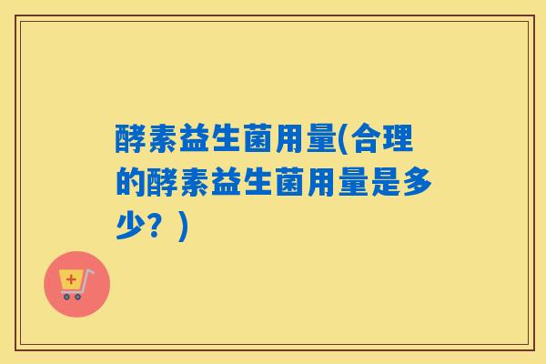 酵素益生菌用量(合理的酵素益生菌用量是多少?) 酵素益生菌用量(合理的酵素益生菌用量是多少?)