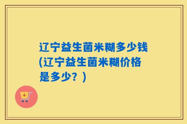 辽宁益生菌米糊多少钱(辽宁益生菌米糊价格是多少？)