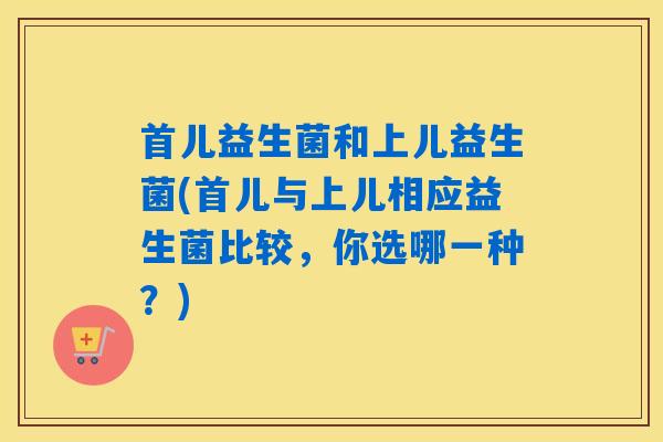 首儿益生菌和上儿益生菌(首儿与上儿相应益生菌比较,你选哪一种?) 首儿益生菌和上儿益生菌(首儿与上儿相应益生菌比较,你选哪一种?)