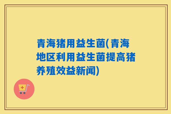 青海猪用益生菌(青海地区利用益生菌提高猪养殖效益新闻)