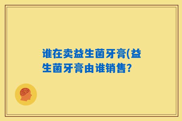 谁在卖益生菌牙膏(益生菌牙膏由谁销售? 谁在卖益生菌牙膏(益生菌牙膏由谁销售?