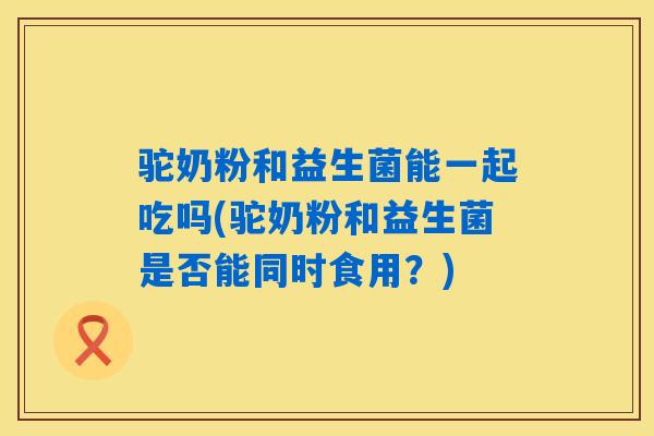 驼奶粉和益生菌能一起吃吗(驼奶粉和益生菌是否能同时食用？)