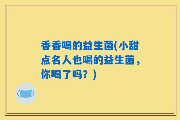 香香喝的益生菌(小甜点名人也喝的益生菌,你喝了吗?) 香香喝的益生菌(小甜点名人也喝的益生菌,你喝了吗?)