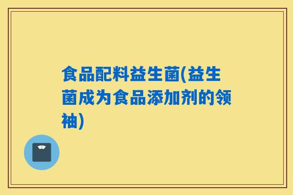 食品配料益生菌(益生菌成为食品添加剂的领袖)
