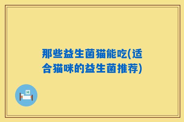 那些益生菌猫能吃(适合猫咪的益生菌推荐)