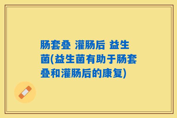 肠套叠 灌肠后 益生菌(益生菌有助于肠套叠和灌肠后的康复) 肠套叠 灌肠后 益生菌(益生菌有助于肠套叠和灌肠后的康复)