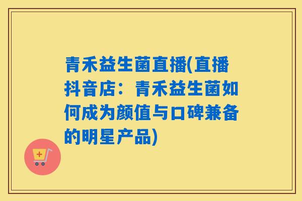 青禾益生菌直播(直播抖音店：青禾益生菌如何成为颜值与口碑兼备的明星产品)