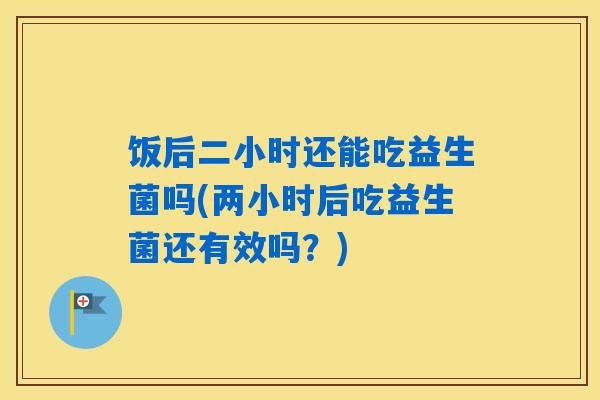 饭后二小时还能吃益生菌吗(两小时后吃益生菌还有效吗？)