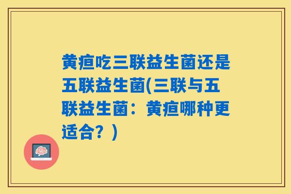 黄疸吃三联益生菌还是五联益生菌(三联与五联益生菌：黄疸哪种更适合？)