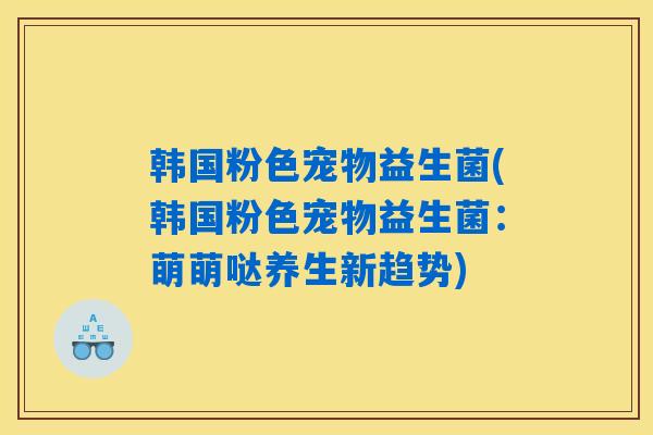 韩国粉色宠物益生菌(韩国粉色宠物益生菌：萌萌哒养生新趋势)