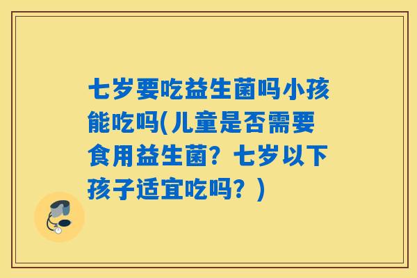 七岁要吃益生菌吗小孩能吃吗(儿童是否需要食用益生菌？七岁以下孩子适宜吃吗？)
