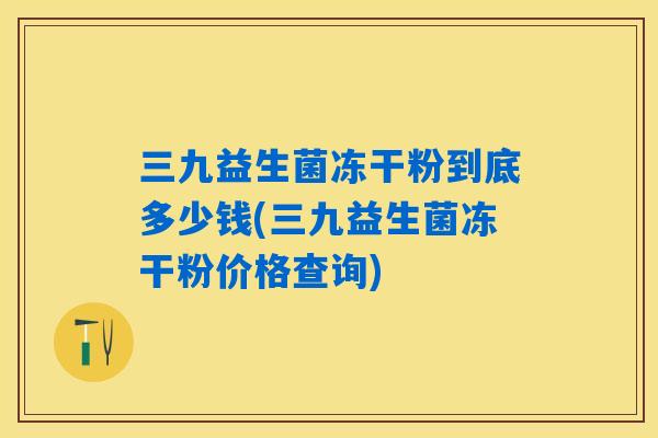 三九益生菌冻干粉到底多少钱(三九益生菌冻干粉价格查询) 三九益生菌冻干粉到底多少钱(三九益生菌冻干粉价格查询)
