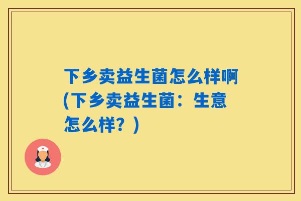 下乡卖益生菌怎么样啊(下乡卖益生菌：生意怎么样？)