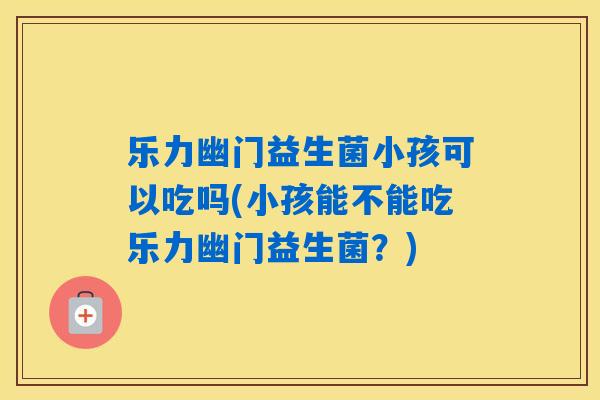 乐力幽门益生菌小孩可以吃吗(小孩能不能吃乐力幽门益生菌？)