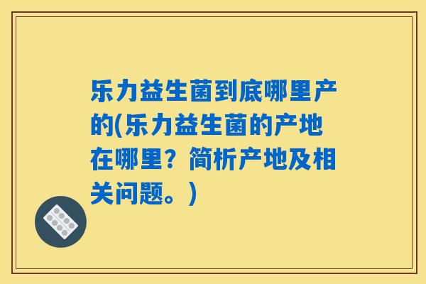 乐力益生菌到底哪里产的(乐力益生菌的产地在哪里？简析产地及相关问题。)