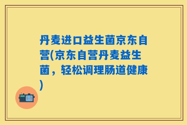 丹麦进口益生菌京东自营(京东自营丹麦益生菌，轻松调理肠道健康)
