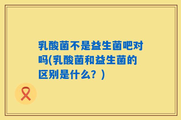 乳酸菌不是益生菌吧对吗(乳酸菌和益生菌的区别是什么?) 乳酸菌不是益生菌吧对吗(乳酸菌和益生菌的区别是什么?)