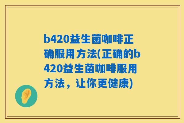 b420益生菌咖啡正确服用方法(正确的b420益生菌咖啡服用方法,让你更健康) b420益生菌咖啡正确服用方法(正确的b420益生菌咖啡服用方法,让你更健康)
