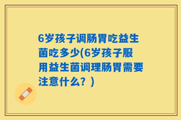 6岁孩子调肠胃吃益生菌吃多少(6岁孩子服用益生菌调理肠胃需要注意什么?) 6岁孩子调肠胃吃益生菌吃多少(6岁孩子服用益生菌调理肠胃需要注意什么?)