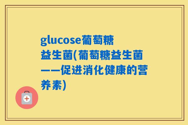 glucose葡萄糖益生菌(葡萄糖益生菌——促进消化健康的营养素) glucose葡萄糖益生菌(葡萄糖益生菌——促进消化健康的营养素)