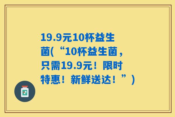 19.9元10杯益生菌(“10杯益生菌，只需19.9元！限时特惠！新鲜送达！”)
