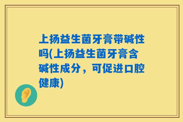 上扬益生菌牙膏带碱性吗(上扬益生菌牙膏含碱性成分,可促进口腔健康) 上扬益生菌牙膏带碱性吗(上扬益生菌牙膏含碱性成分,可促进口腔健康)