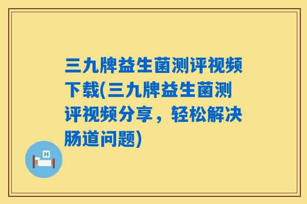 三九牌益生菌测评视频下载(三九牌益生菌测评视频分享，轻松解决肠道问题)