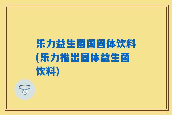 乐力益生菌国固体饮料(乐力推出固体益生菌饮料)
