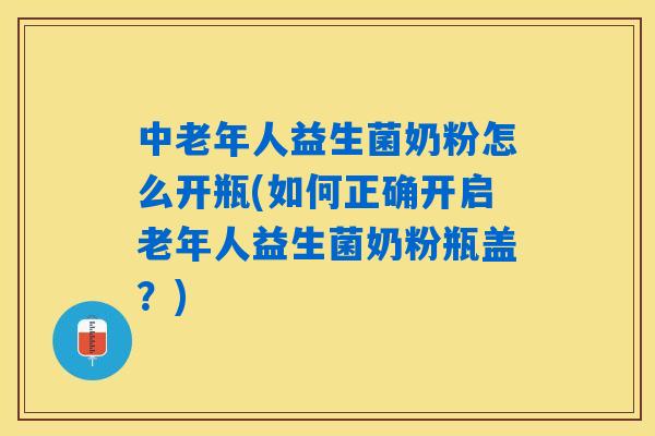 中老年人益生菌奶粉怎么开瓶(如何正确开启老年人益生菌奶粉瓶盖？)