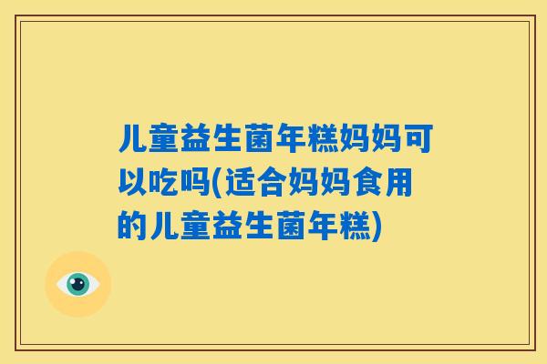 儿童益生菌年糕妈妈可以吃吗(适合妈妈食用的儿童益生菌年糕)